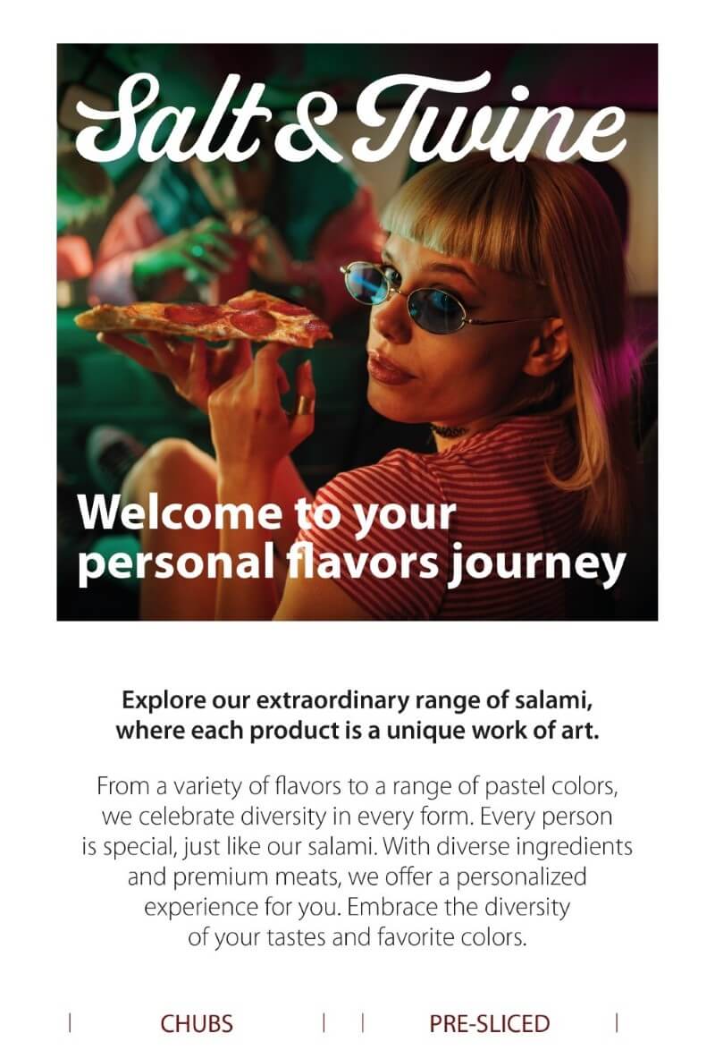DIVERSITY IS BEAUTIFUL Welcome to your personal Flavors Journey Explore our extraordinary range of salami, where each product is a unique work of art. From the variety of tastes to the kaleidoscope of pastel colors, we celebrate diversity in every form. Every individual is special, and so are our Salami. With eclectic ingredients and premium meats, we offer a tailored experience for you. Embrace the diversity of your tastes and your favorite colors.